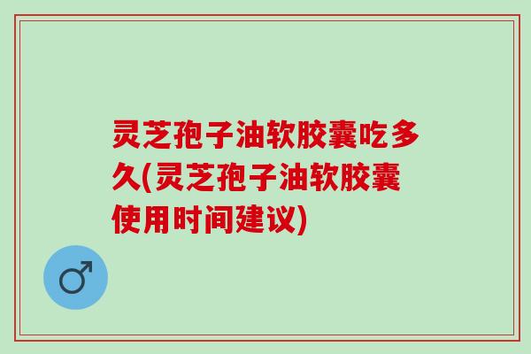 灵芝孢子油软胶囊吃多久(灵芝孢子油软胶囊使用时间建议)
