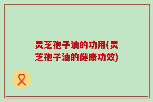 灵芝孢子油的功用(灵芝孢子油的健康功效)