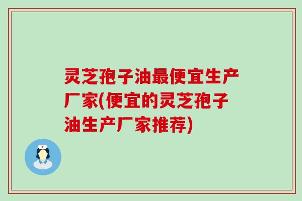 灵芝孢子油便宜生产厂家(便宜的灵芝孢子油生产厂家推荐) 灵芝孢子油便宜生产厂家(便宜的灵芝孢子油生产厂家推荐)