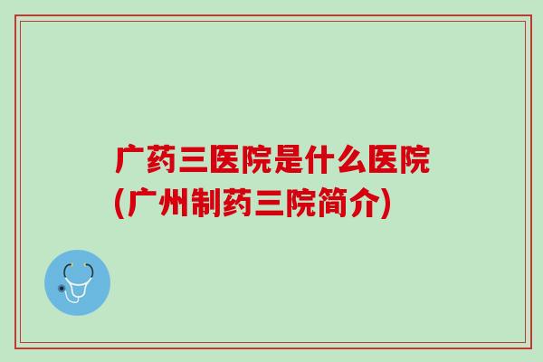 广药三医院是什么医院(广州制药三院简介)