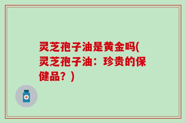 灵芝孢子油是黄金吗(灵芝孢子油：珍贵的保健品？)