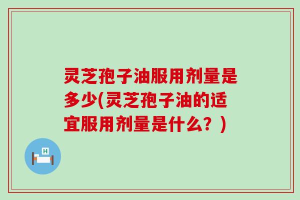 灵芝孢子油服用剂量是多少(灵芝孢子油的适宜服用剂量是什么？)