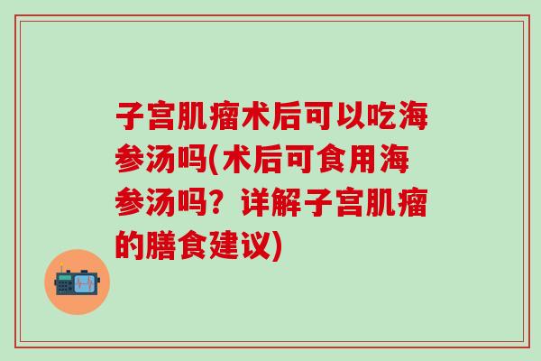 子宫肌瘤术后可以吃海参汤吗(术后可食用海参汤吗？详解子宫肌瘤的膳食建议)