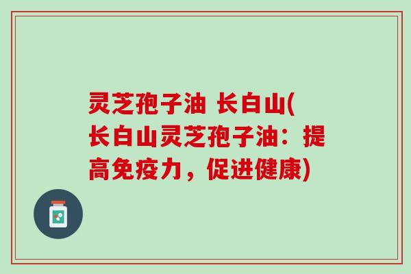 灵芝孢子油 长白山(长白山灵芝孢子油：提高免疫力，促进健康)