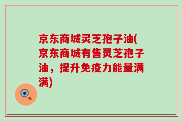 京东商城灵芝孢子油(京东商城有售灵芝孢子油，提升免疫力能量满满)