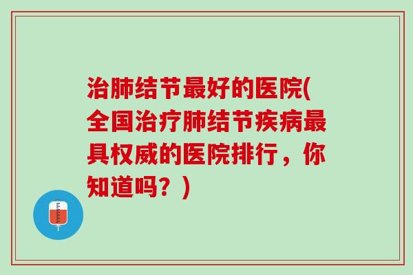 治肺结节最好的医院(全国治疗肺结节疾病最具权威的医院排行，你知道吗？)