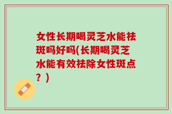 女性长期喝灵芝水能祛斑吗好吗(长期喝灵芝水能有效祛除女性斑点？)
