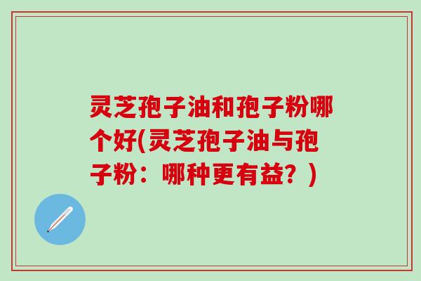 灵芝孢子油和孢子粉哪个好(灵芝孢子油与孢子粉：哪种更有益？)