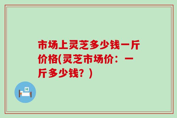 市场上灵芝多少钱一斤价格(灵芝市场价：一斤多少钱？)