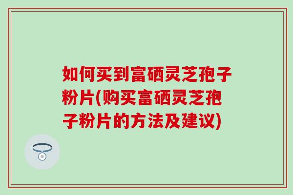 如何买到富硒灵芝孢子粉片(购买富硒灵芝孢子粉片的方法及建议)