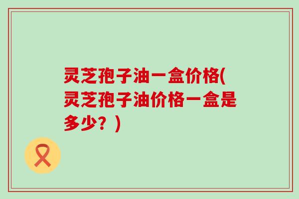 灵芝孢子油一盒价格(灵芝孢子油价格一盒是多少？)