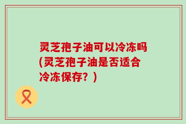 灵芝孢子油可以冷冻吗(灵芝孢子油是否适合冷冻保存？)