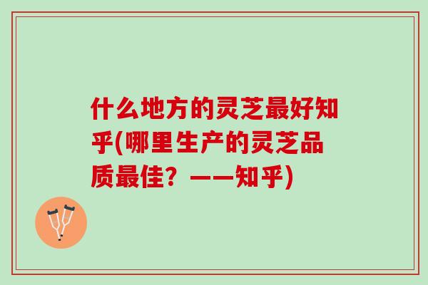 什么地方的灵芝最好知乎(哪里生产的灵芝品质最佳？——知乎)