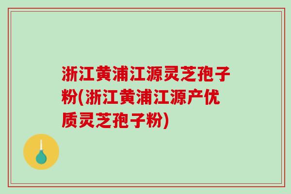 浙江黄浦江源灵芝孢子粉(浙江黄浦江源产优质灵芝孢子粉)