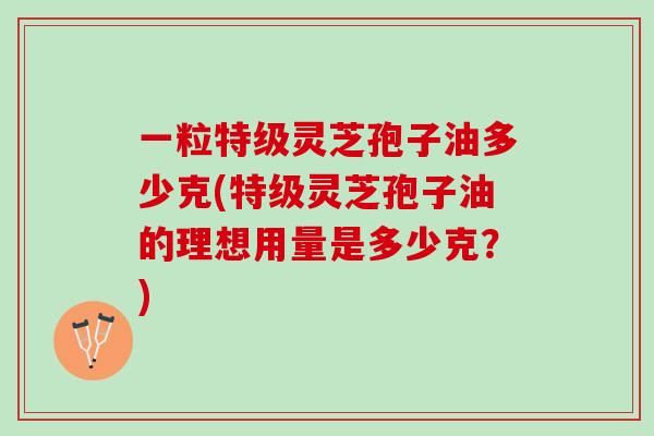 一粒特级灵芝孢子油多少克(特级灵芝孢子油的理想用量是多少克？)