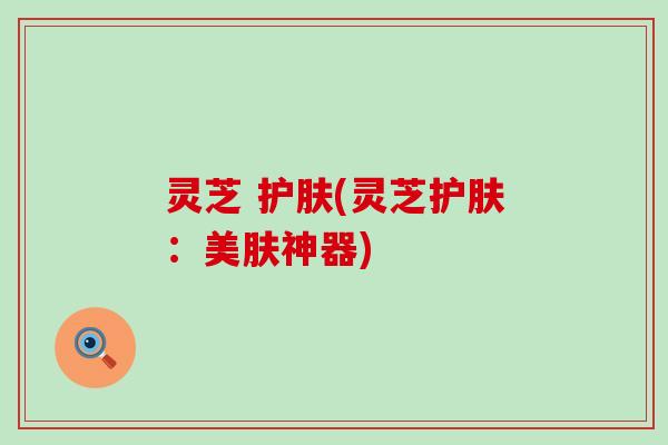 灵芝 护肤(灵芝护肤：美肤神器)