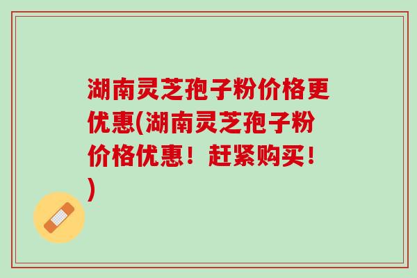 湖南灵芝孢子粉价格更优惠(湖南灵芝孢子粉价格优惠！赶紧购买！)