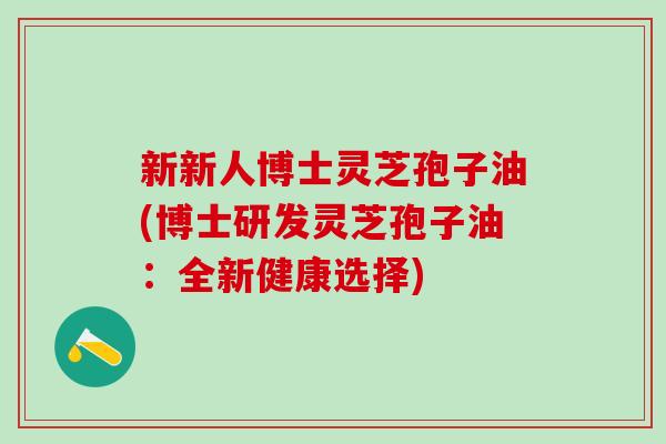 新新人博士灵芝孢子油(博士研发灵芝孢子油：全新健康选择)