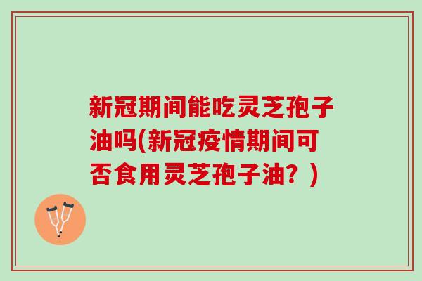 新冠期间能吃灵芝孢子油吗(新冠疫情期间可否食用灵芝孢子油？)
