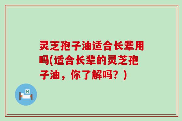 灵芝孢子油适合长辈用吗(适合长辈的灵芝孢子油，你了解吗？)