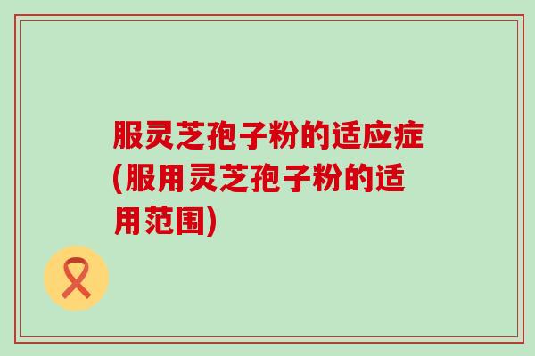 服灵芝孢子粉的适应症(服用灵芝孢子粉的适用范围)