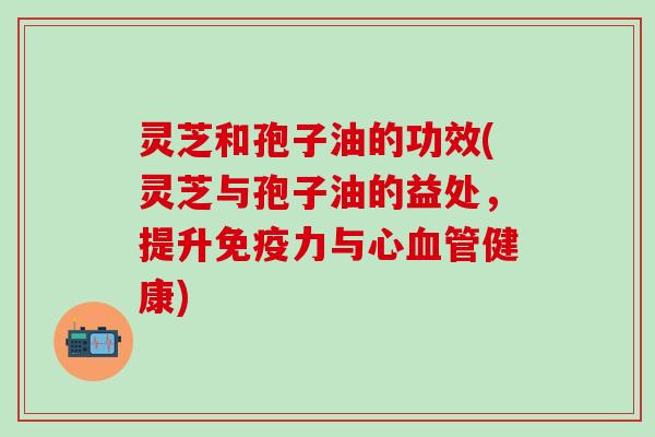 灵芝和孢子油的功效(灵芝与孢子油的益处，提升免疫力与心血管健康)