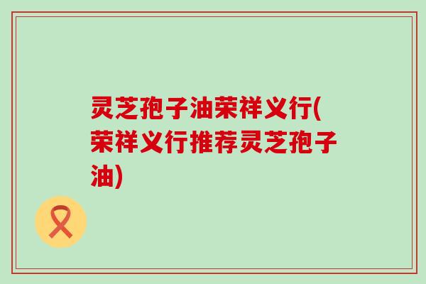 灵芝孢子油荣祥义行(荣祥义行推荐灵芝孢子油)