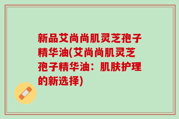 新品艾尚尚肌灵芝孢子精华油(艾尚尚肌灵芝孢子精华油：肌肤护理的新选择)