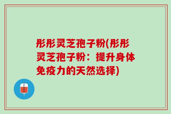 彤彤灵芝孢子粉(彤彤灵芝孢子粉：提升身体免疫力的天然选择)