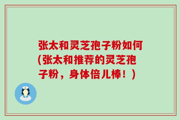 张太和灵芝孢子粉如何(张太和推荐的灵芝孢子粉，身体倍儿棒！)