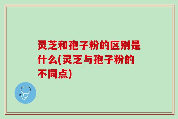 灵芝和孢子粉的区别是什么(灵芝与孢子粉的不同点)