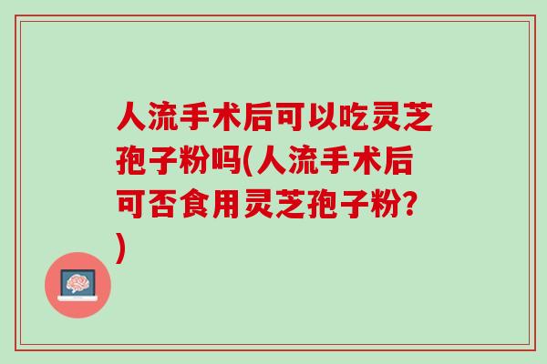 人流手术后可以吃灵芝孢子粉吗(人流手术后可否食用灵芝孢子粉？)