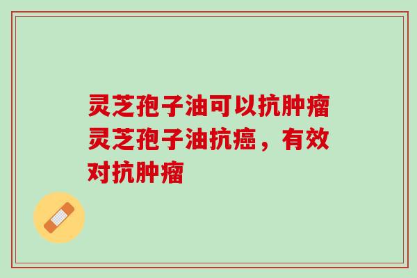 灵芝孢子油可以抗肿瘤灵芝孢子油抗癌，有效对抗肿瘤