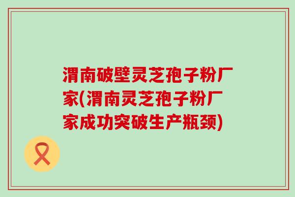 渭南破壁灵芝孢子粉厂家(渭南灵芝孢子粉厂家成功突破生产瓶颈)