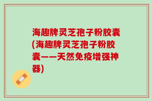 海趣牌灵芝孢子粉胶囊(海趣牌灵芝孢子粉胶囊——天然免疫增强神器)