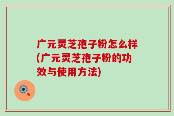 广元灵芝孢子粉怎么样(广元灵芝孢子粉的功效与使用方法)