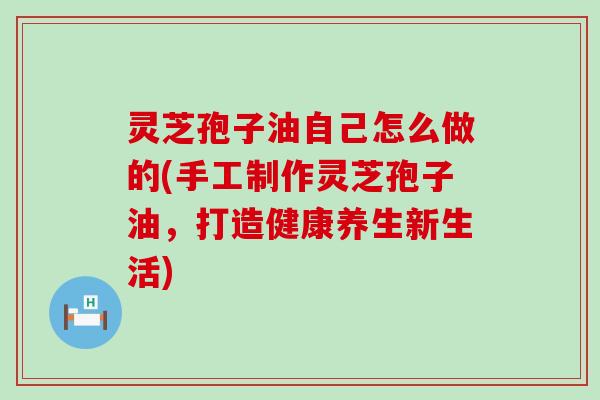 灵芝孢子油自己怎么做的(手工制作灵芝孢子油，打造健康养生新生活)