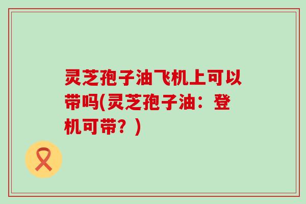灵芝孢子油飞机上可以带吗(灵芝孢子油:登机可带?) 灵芝孢子油飞机上可以带吗(灵芝孢子油:登机可带?)