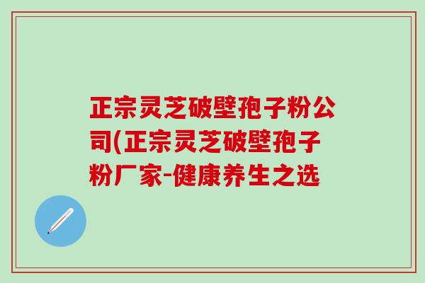 正宗灵芝破壁孢子粉公司(正宗灵芝破壁孢子粉厂家-健康养生之选