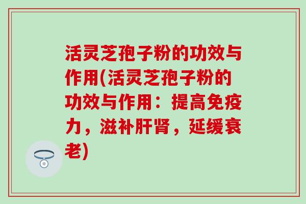 活灵芝孢子粉的功效与作用(活灵芝孢子粉的功效与作用：提高免疫力，滋补肝肾，延缓衰老)