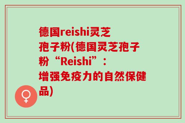 德国reishi灵芝孢子粉(德国灵芝孢子粉“Reishi”：增强免疫力的自然保健品)