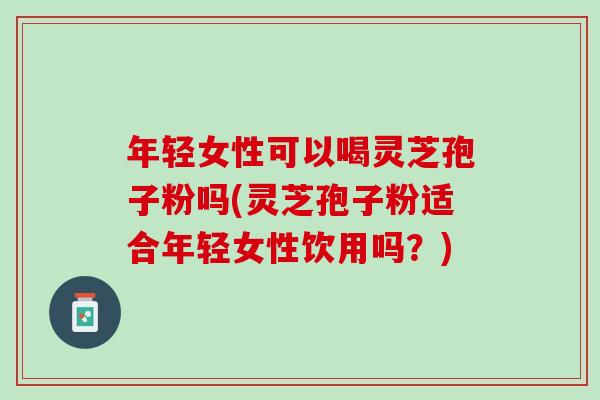 年轻女性可以喝灵芝孢子粉吗(灵芝孢子粉适合年轻女性饮用吗？)