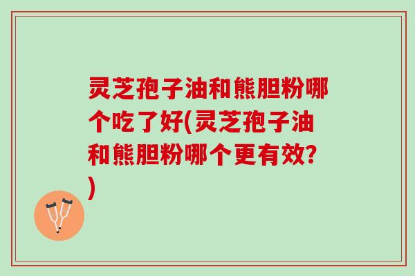 灵芝孢子油和熊胆粉哪个吃了好(灵芝孢子油和熊胆粉哪个更有效？)
