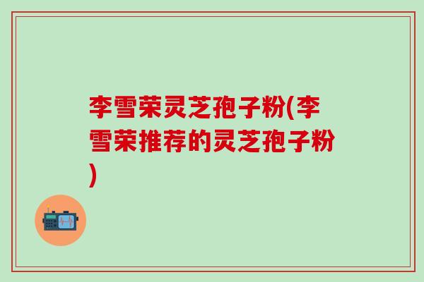 李雪荣灵芝孢子粉(李雪荣推荐的灵芝孢子粉)