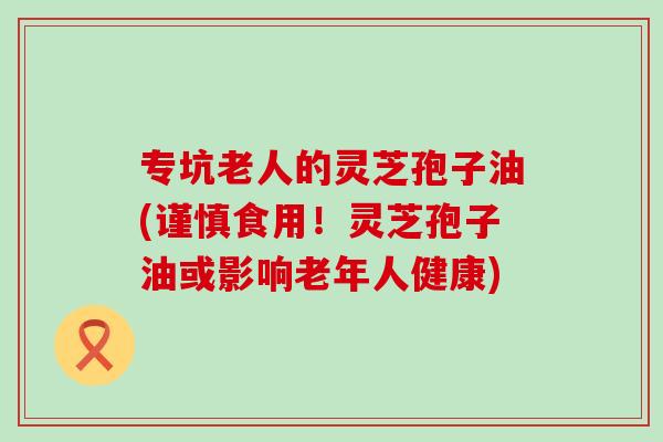 专坑老人的灵芝孢子油(谨慎食用！灵芝孢子油或影响老年人健康)