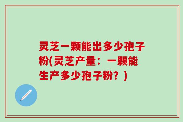 灵芝一颗能出多少孢子粉(灵芝产量：一颗能生产多少孢子粉？)