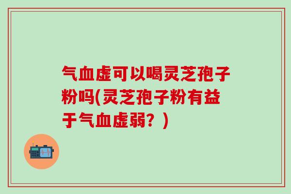 气血虚可以喝灵芝孢子粉吗(灵芝孢子粉有益于气血虚弱？)