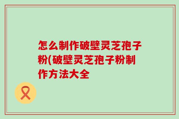 怎么制作破壁灵芝孢子粉(破壁灵芝孢子粉制作方法大全