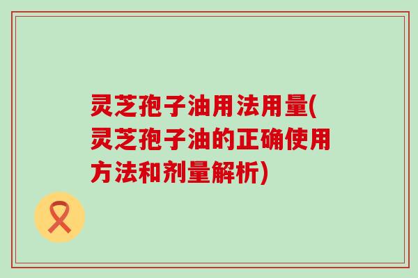 灵芝孢子油用法用量(灵芝孢子油的正确使用方法和剂量解析)