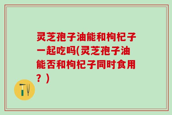 灵芝孢子油能和枸杞子一起吃吗(灵芝孢子油能否和枸杞子同时食用？)